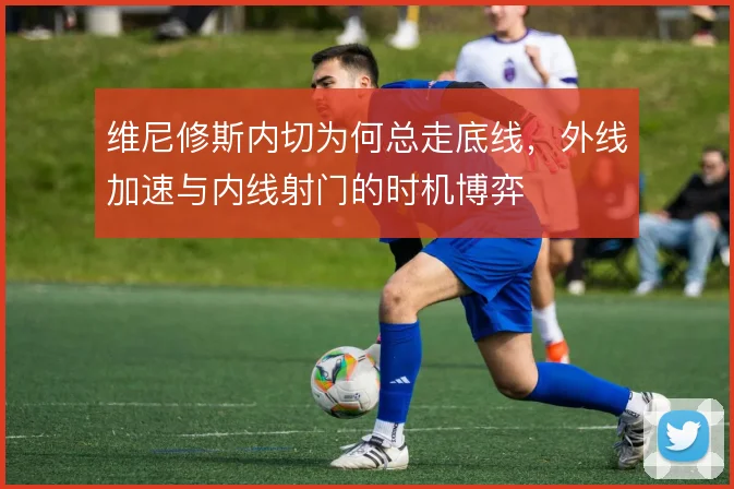 维尼修斯内切为何总走底线，外线加速与内线射门的时机博弈
