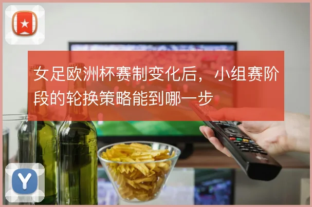 女足欧洲杯赛制变化后，小组赛阶段的轮换策略能到哪一步