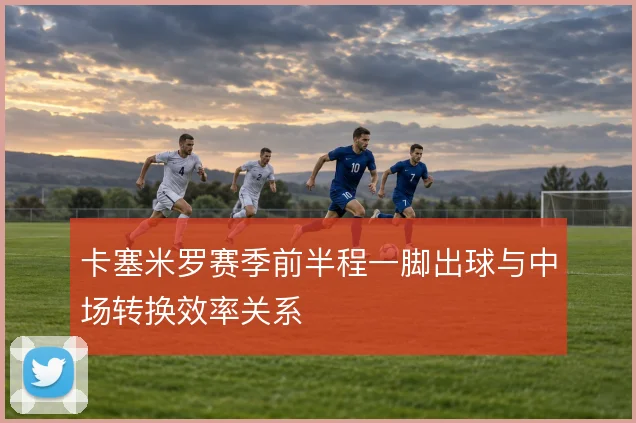 卡塞米罗赛季前半程一脚出球与中场转换效率关系
