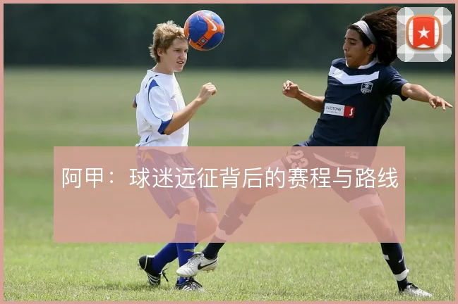 阿甲：球迷远征背后的赛程与路线