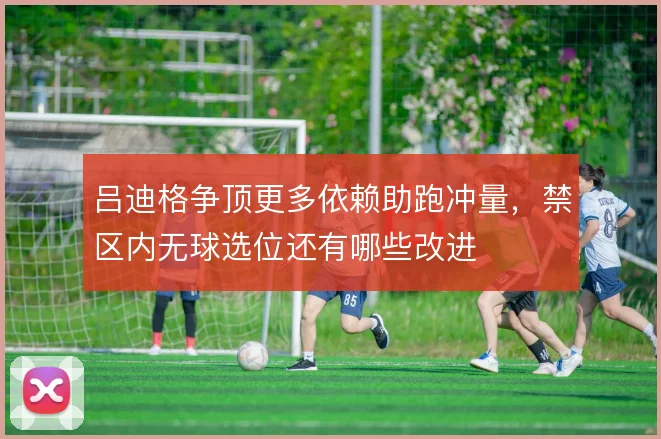 吕迪格争顶更多依赖助跑冲量，禁区内无球选位还有哪些改进