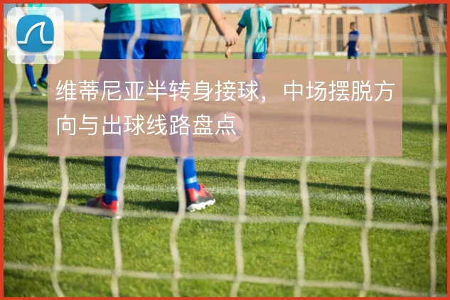 维蒂尼亚半转身接球，中场摆脱方向与出球线路盘点