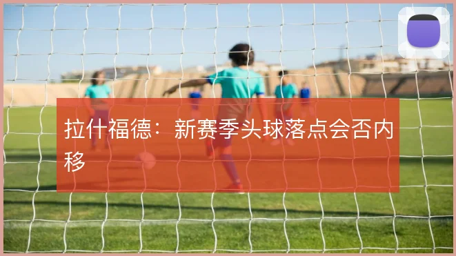 拉什福德：新赛季头球落点会否内移