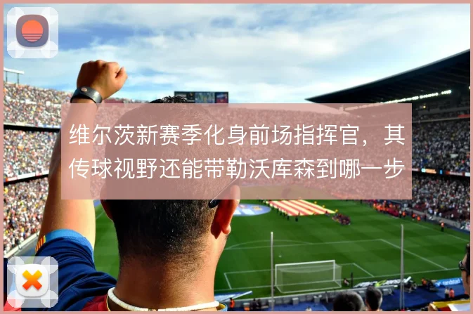 维尔茨新赛季化身前场指挥官，其传球视野还能带勒沃库森到哪一步