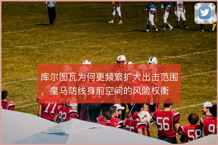 库尔图瓦为何更频繁扩大出击范围，皇马防线身前空间的风险权衡