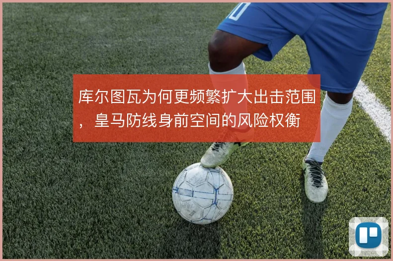 库尔图瓦为何更频繁扩大出击范围,皇马防线身前空间的风险权衡