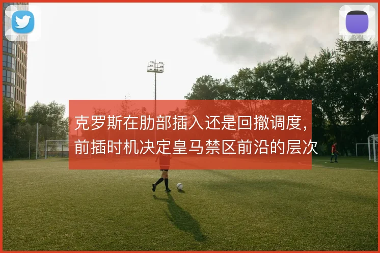 克罗斯在肋部插入还是回撤调度，前插时机决定皇马禁区前沿的层次