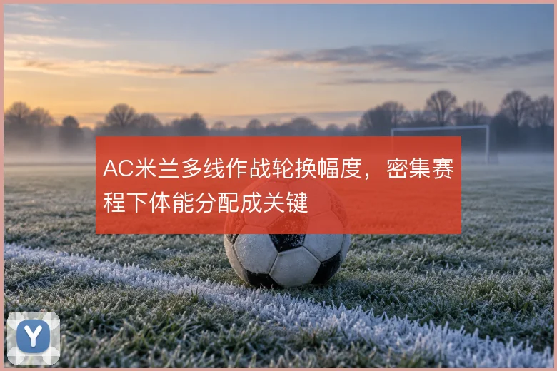 AC米兰多线作战轮换幅度，密集赛程下体能分配成关键