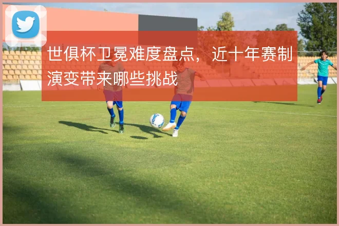 世俱杯卫冕难度盘点，近十年赛制演变带来哪些挑战