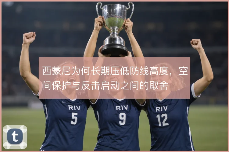 西蒙尼为何长期压低防线高度，空间保护与反击启动之间的取舍
