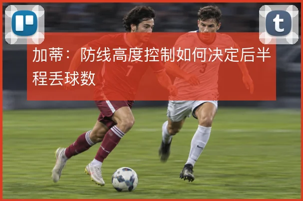 加蒂：防线高度控制如何决定后半程丢球数