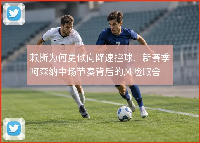 赖斯为何更倾向降速控球，新赛季阿森纳中场节奏背后的风险取舍
