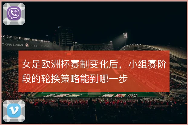 女足欧洲杯赛制变化后，小组赛阶段的轮换策略能到哪一步