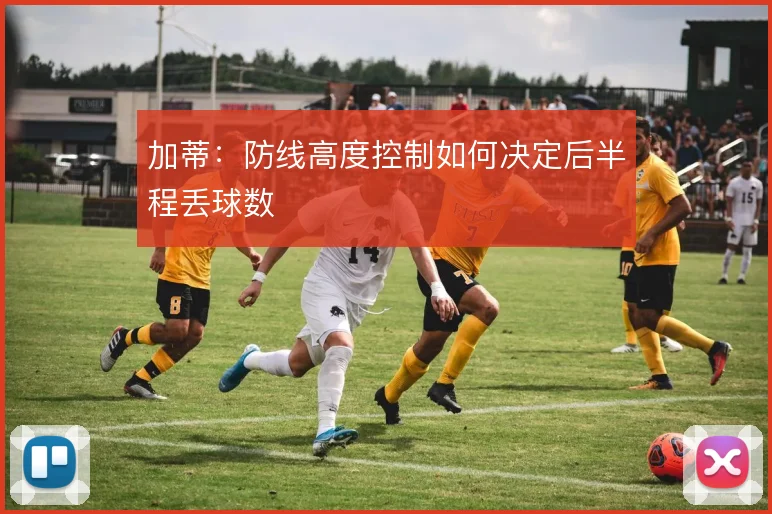 加蒂：防线高度控制如何决定后半程丢球数