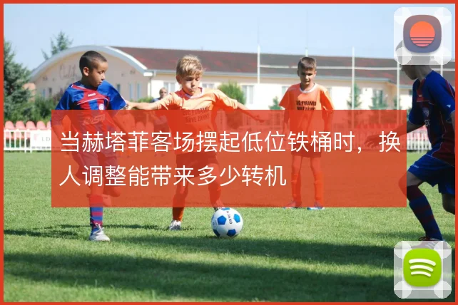 当赫塔菲客场摆起低位铁桶时，换人调整能带来多少转机