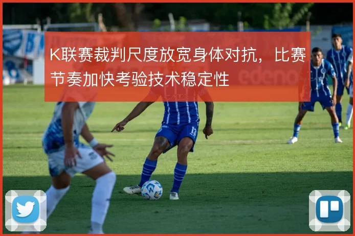 K联赛裁判尺度放宽身体对抗，比赛节奏加快考验技术稳定性
